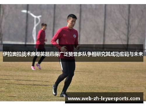 伊拉奥拉战术席卷英超赢得广泛赞誉多队争相研究其成功密码与未来